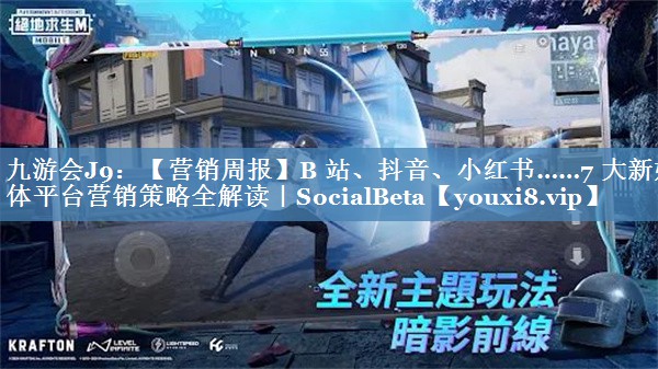 【营销周报】B 站、抖音、小红书……7 大新媒体平台营销策略全解读｜SocialBeta