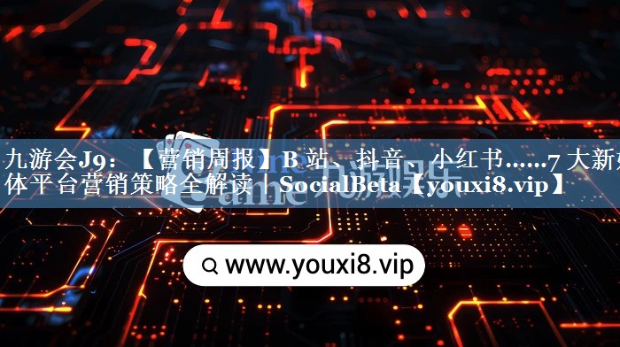 【营销周报】B 站、抖音、小红书……7 大新媒体平台营销策略全解读｜SocialBeta