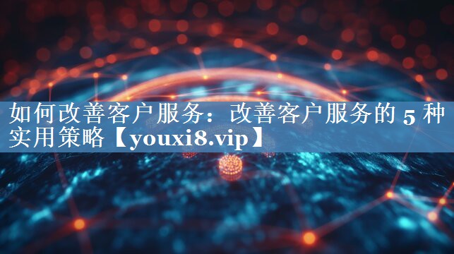 如何改善客户服务：改善客户服务的 5 种实用策略