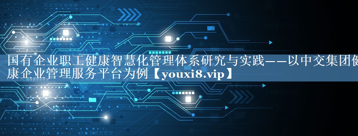 国有企业职工健康智慧化管理体系研究与实践——以中交集团健康企业管理服务平台为例